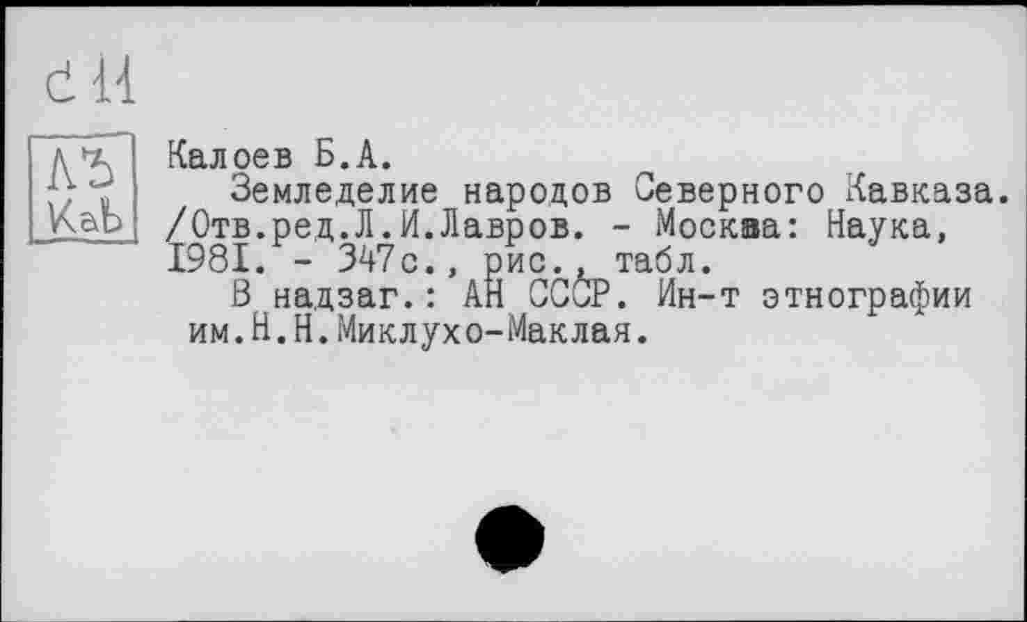 ﻿(І il
КаЬ
Калоев Б.А.
Земледелие народов Северного Кавказа. /Отв.ред.Л.И.Лавров. - Москва: Наука, 1981. - 347с., рис., табл.
В надзаг.: АН CCÛP. Ин-т этнографии им.Н.Н.Миклухо-Маклая.